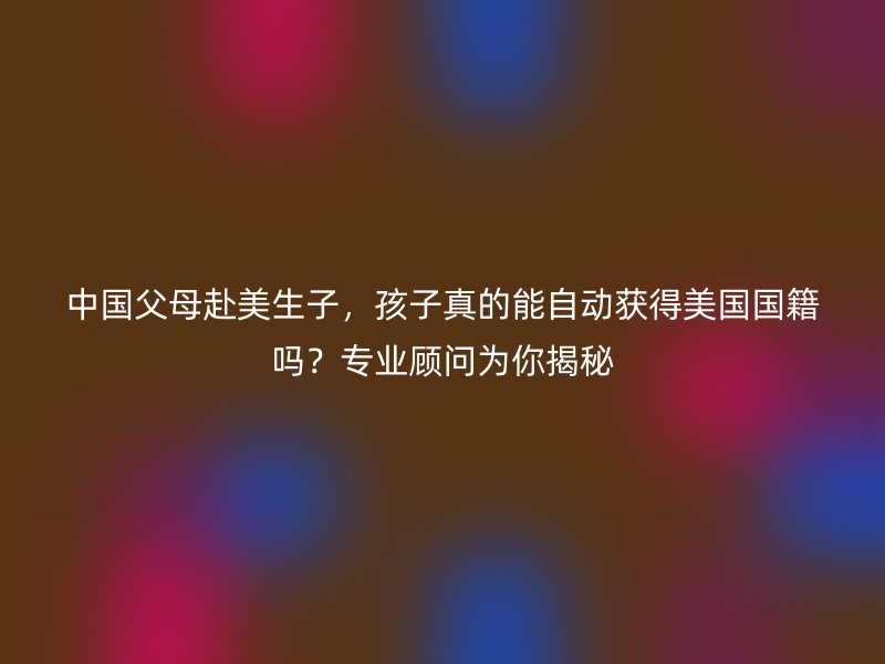 中国父母赴美生子，孩子真的能自动获得美国国籍吗？专业顾问为你揭秘