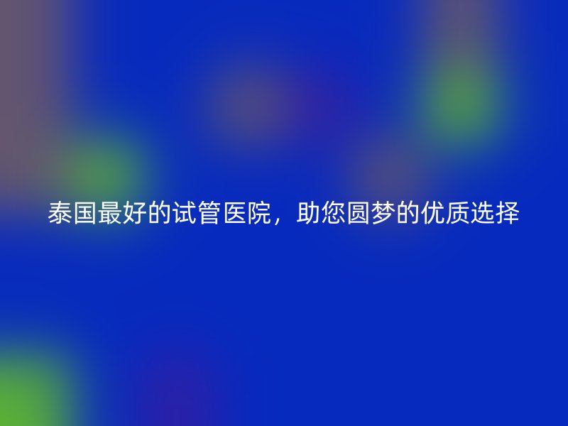 泰国最好的试管医院，助您圆梦的优质选择