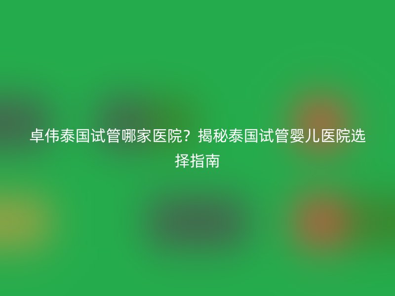 卓伟泰国试管哪家医院？揭秘泰国试管婴儿医院选择指南
