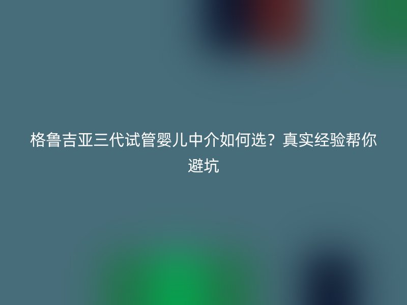 格鲁吉亚三代试管婴儿中介如何选？真实经验帮你避坑