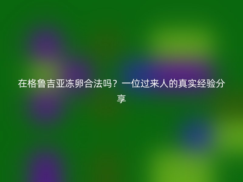 在格鲁吉亚冻卵合法吗？一位过来人的真实经验分享