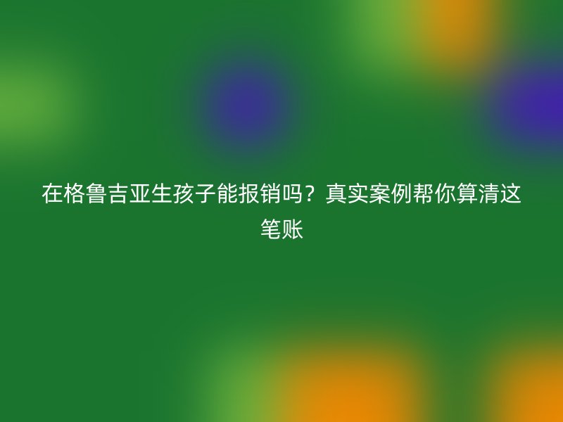 在格鲁吉亚生孩子能报销吗？真实案例帮你算清这笔账