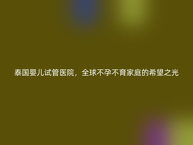 泰国婴儿试管医院，全球不孕不育家庭的希望之光
