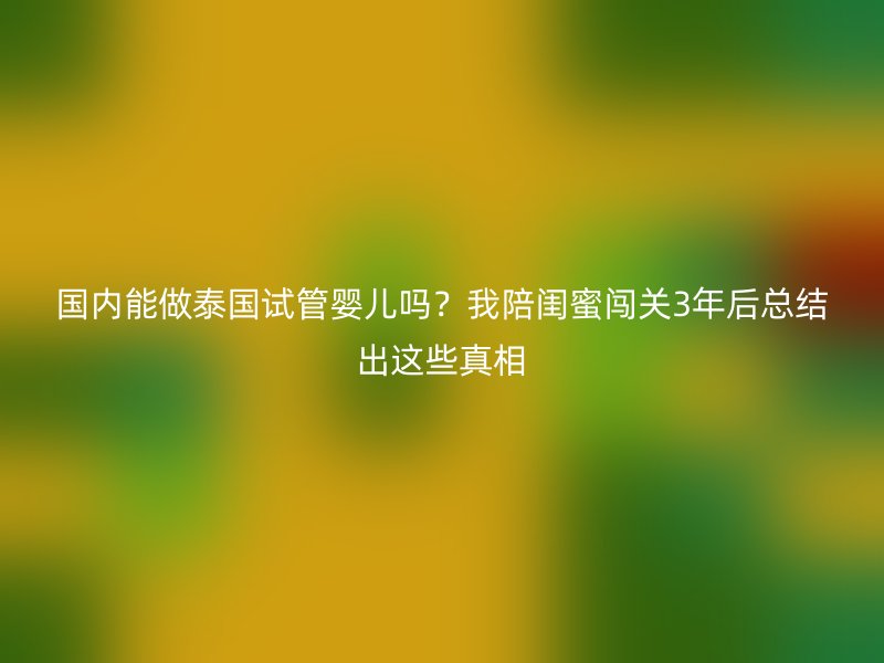 国内能做泰国试管婴儿吗？我陪闺蜜闯关3年后总结出这些真相