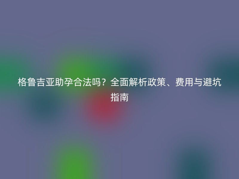 格鲁吉亚助孕合法吗？全面解析政策、费用与避坑指南