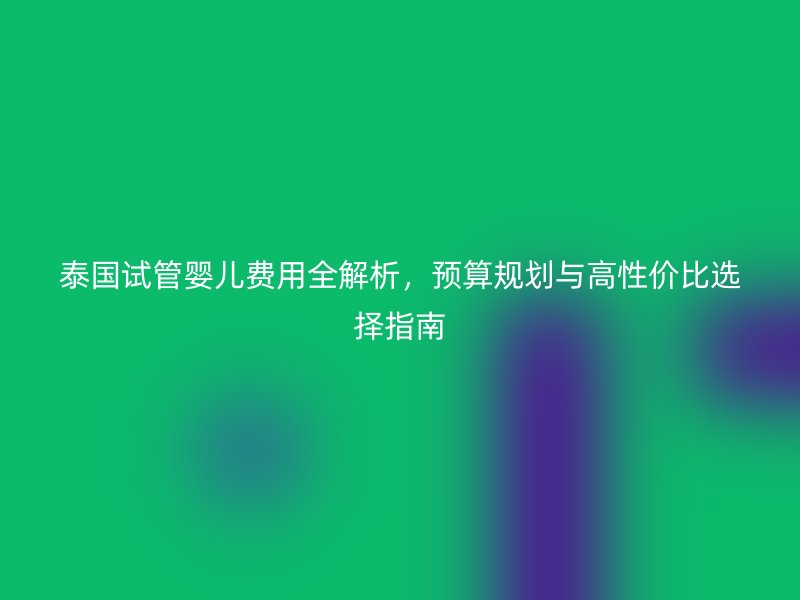 泰国试管婴儿费用全解析，预算规划与高性价比选择指南