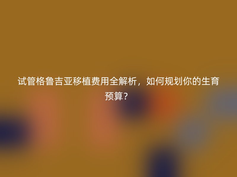 试管格鲁吉亚移植费用全解析，如何规划你的生育预算？