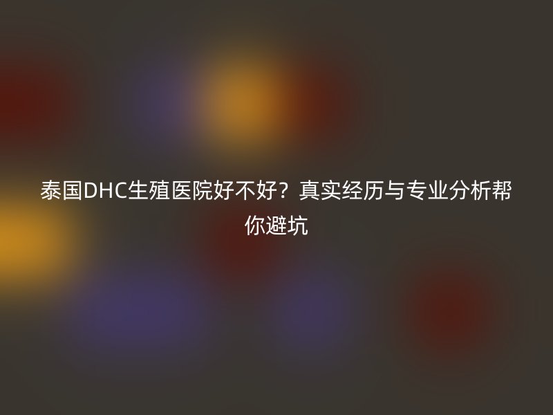 泰国DHC生殖医院好不好？真实经历与专业分析帮你避坑