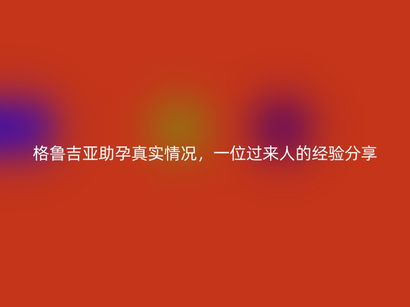 格鲁吉亚助孕真实情况，一位过来人的经验分享