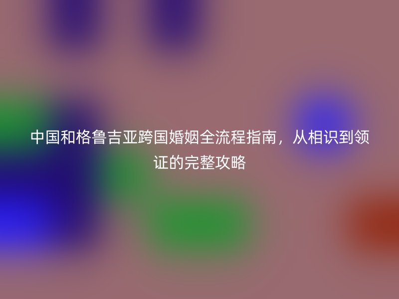 中国和格鲁吉亚跨国婚姻全流程指南，从相识到领证的完整攻略