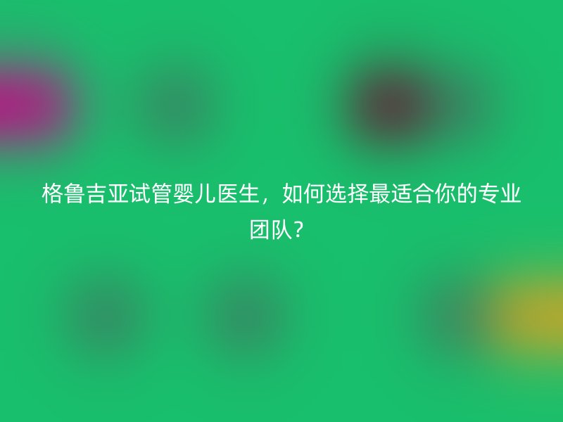 格鲁吉亚试管婴儿医生，如何选择最适合你的专业团队？