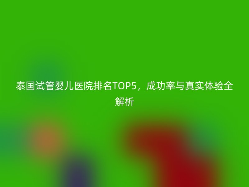 泰国试管婴儿医院排名TOP5，成功率与真实体验全解析