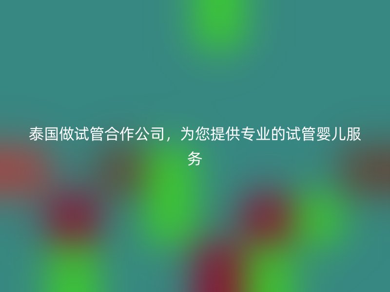 泰国做试管合作公司，为您提供专业的试管婴儿服务