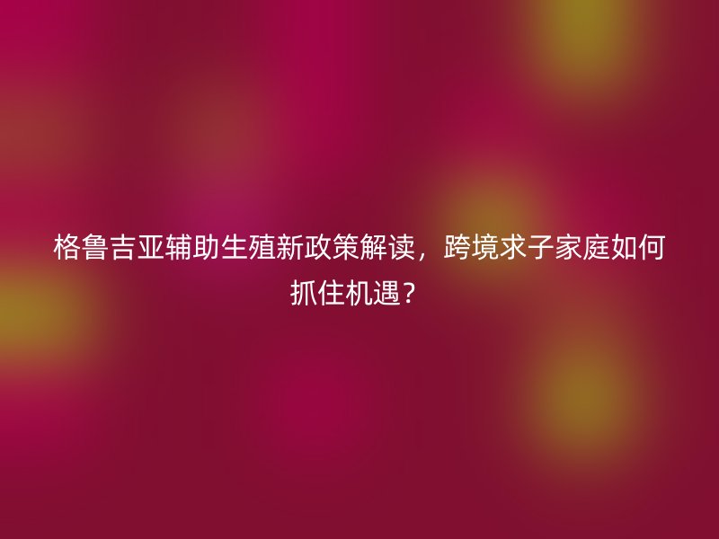 格鲁吉亚辅助生殖新政策解读，跨境求子家庭如何抓住机遇？