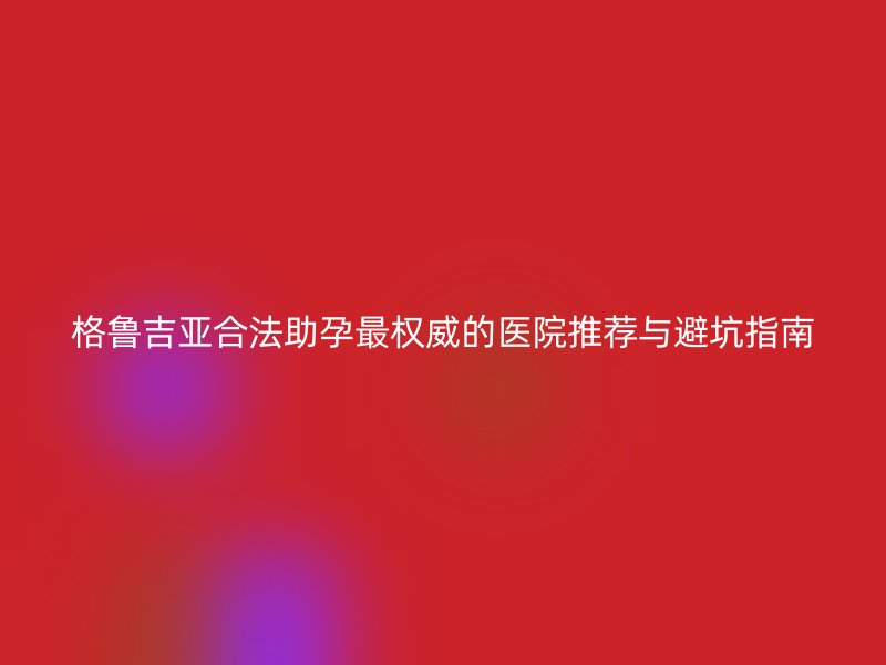 格鲁吉亚合法助孕最权威的医院推荐与避坑指南