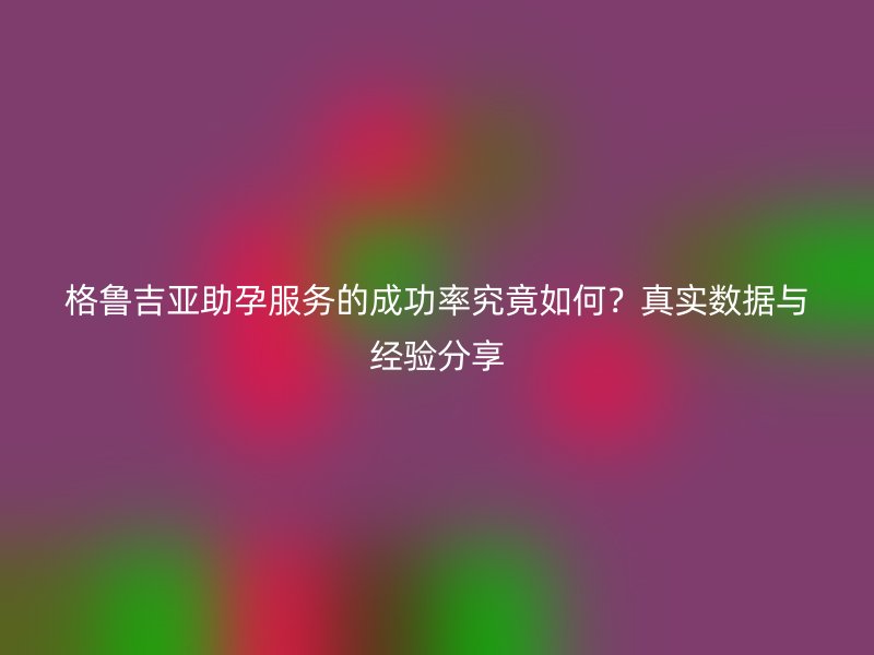 格鲁吉亚助孕服务的成功率究竟如何？真实数据与经验分享