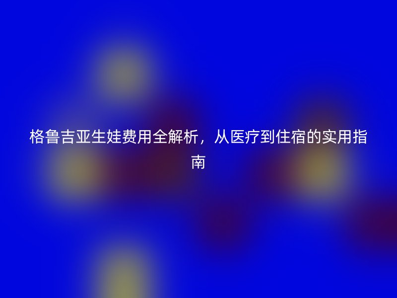 格鲁吉亚生娃费用全解析，从医疗到住宿的实用指南
