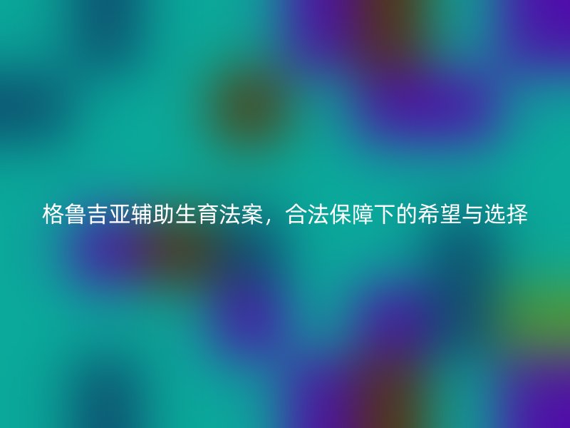 格鲁吉亚辅助生育法案，合法保障下的希望与选择