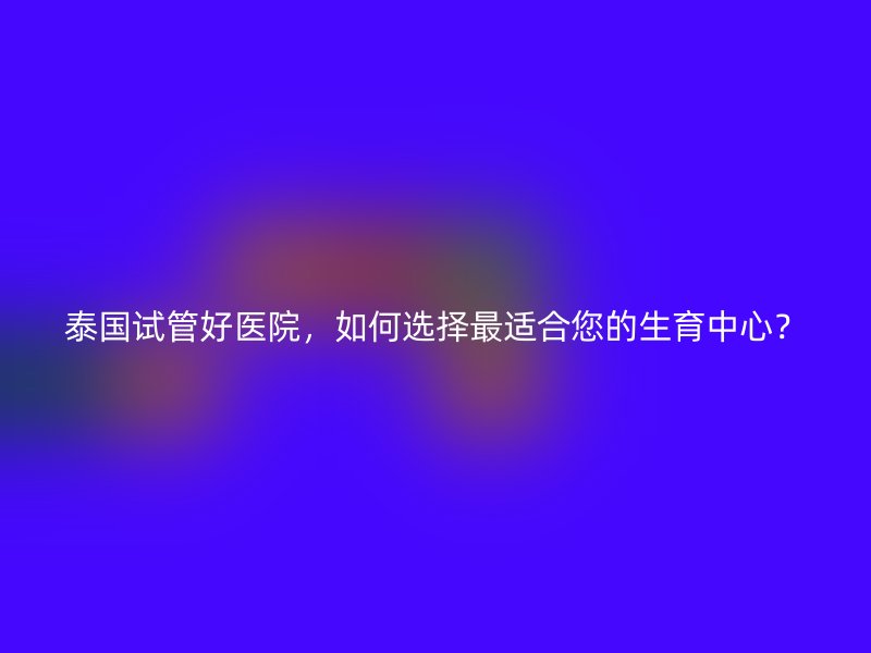 泰国试管好医院，如何选择最适合您的生育中心？