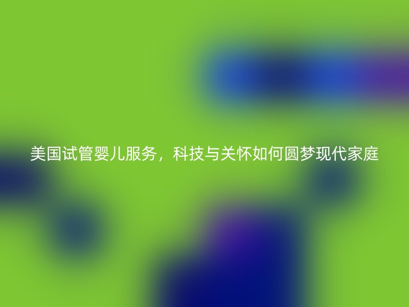 美国试管婴儿服务，科技与关怀如何圆梦现代家庭