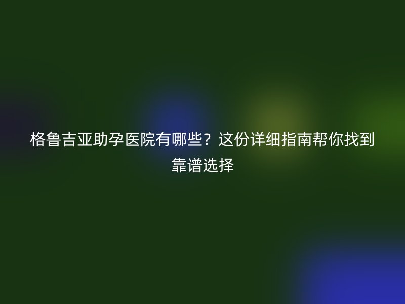 格鲁吉亚助孕医院有哪些？这份详细指南帮你找到靠谱选择