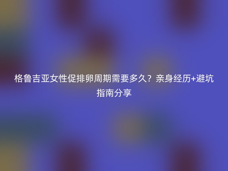 格鲁吉亚女性促排卵周期需要多久？亲身经历+避坑指南分享