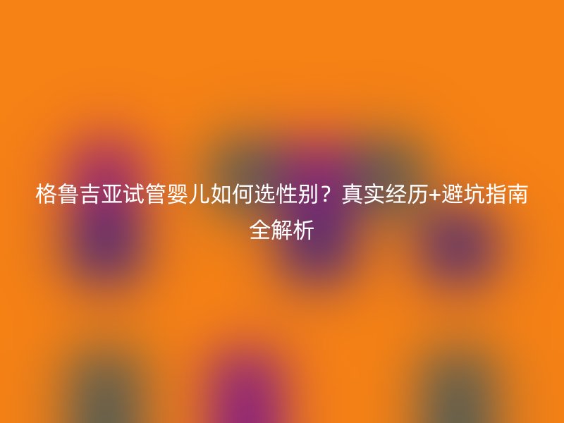 格鲁吉亚试管婴儿如何选性别？真实经历+避坑指南全解析