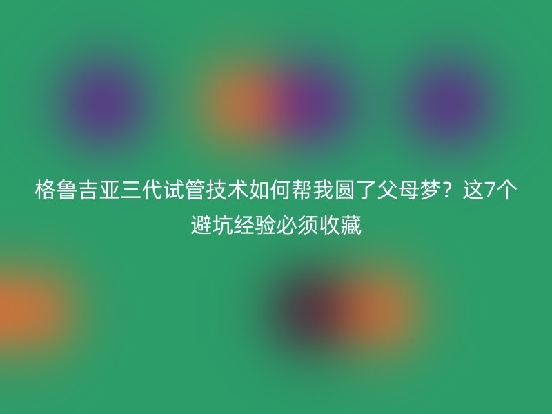 格鲁吉亚三代试管技术如何帮我圆了父母梦？这7个避坑经验必须收藏