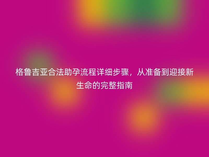 格鲁吉亚合法助孕流程详细步骤，从准备到迎接新生命的完整指南