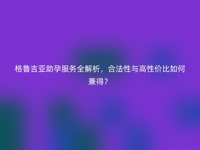 格鲁吉亚助孕服务全解析，合法性与高性价比如何兼得？