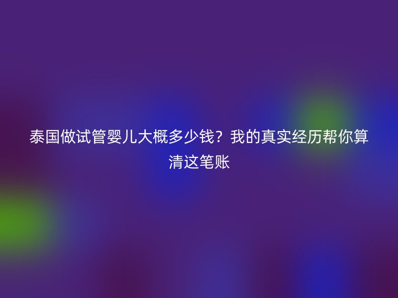 泰国做试管婴儿大概多少钱？我的真实经历帮你算清这笔账