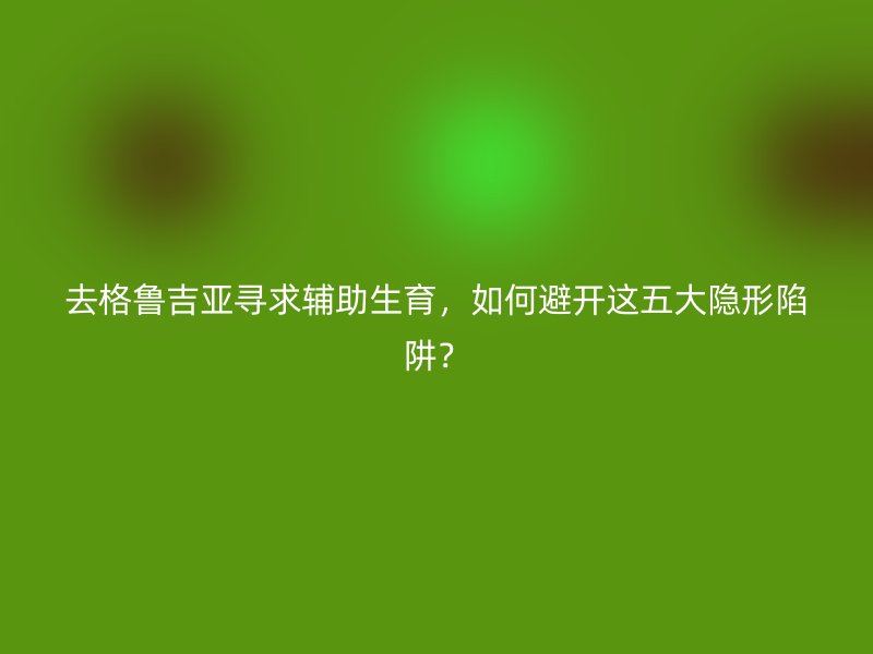 去格鲁吉亚寻求辅助生育，如何避开这五大隐形陷阱？
