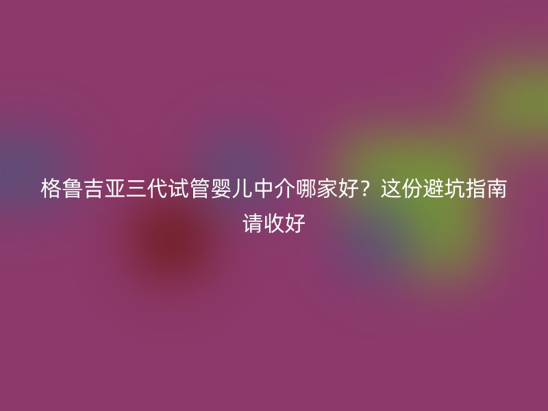 格鲁吉亚三代试管婴儿中介哪家好？这份避坑指南请收好