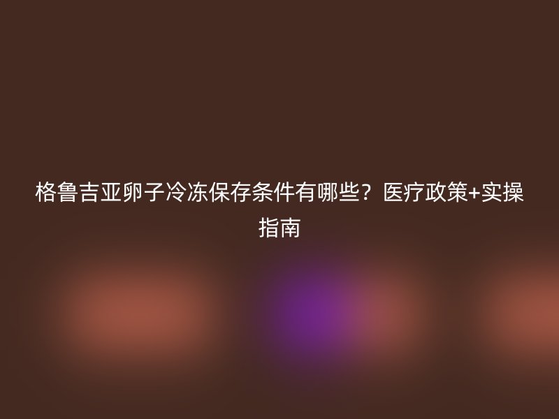 格鲁吉亚卵子冷冻保存条件有哪些？医疗政策+实操指南