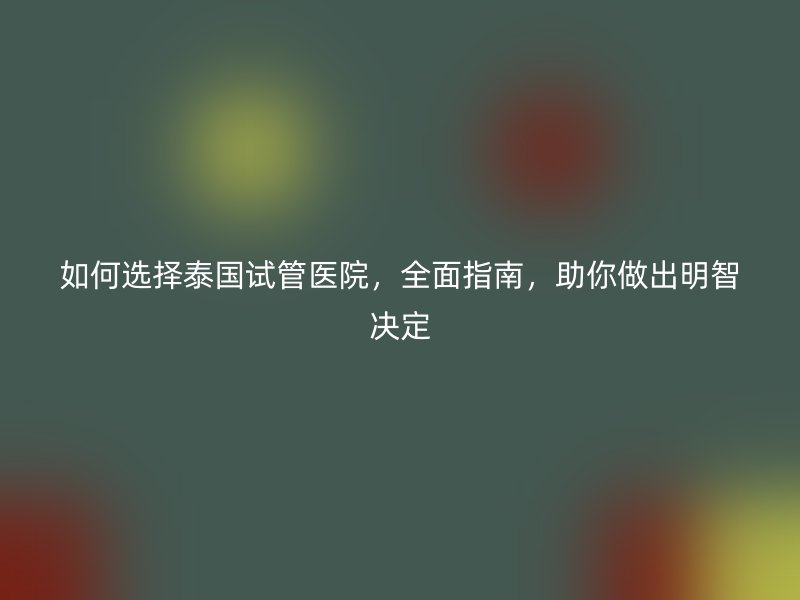 如何选择泰国试管医院，全面指南，助你做出明智决定