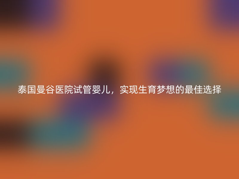 泰国曼谷医院试管婴儿，实现生育梦想的最佳选择