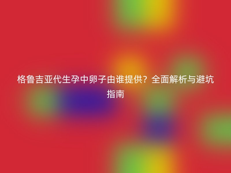 格鲁吉亚代生孕中卵子由谁提供？全面解析与避坑指南