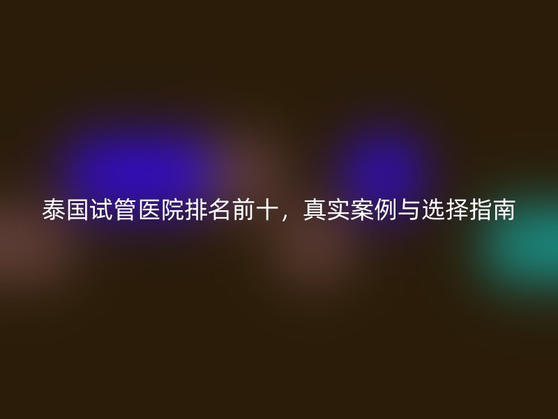 泰国试管医院排名前十，真实案例与选择指南