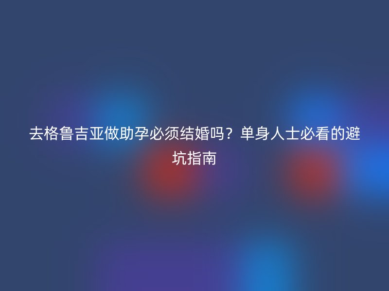 去格鲁吉亚做助孕必须结婚吗？单身人士必看的避坑指南