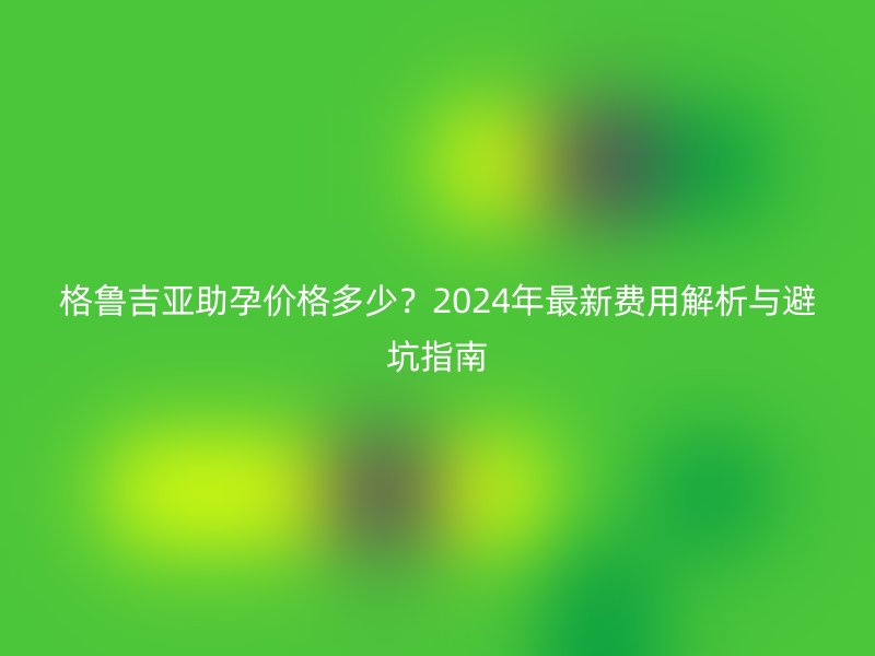 格鲁吉亚助孕价格多少？2024年最新费用解析与避坑指南