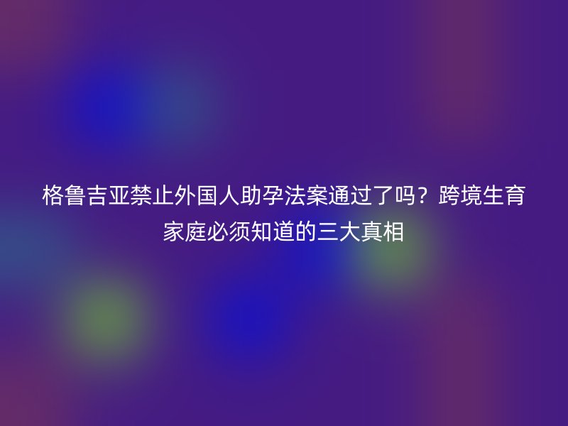 格鲁吉亚禁止外国人助孕法案通过了吗？跨境生育家庭必须知道的三大真相