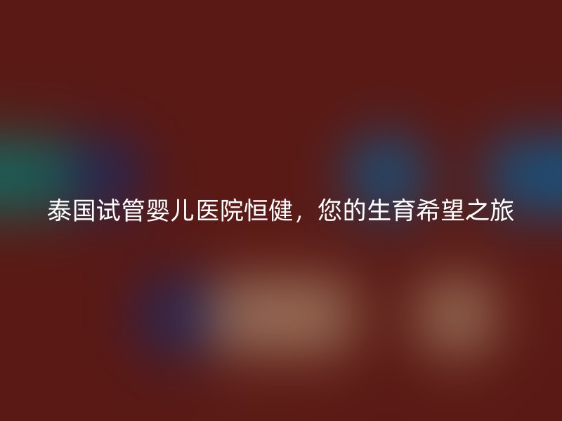 泰国试管婴儿医院恒健，您的生育希望之旅