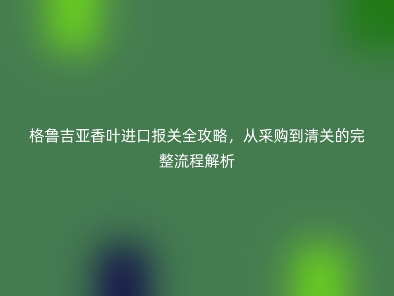 格鲁吉亚香叶进口报关全攻略，从采购到清关的完整流程解析