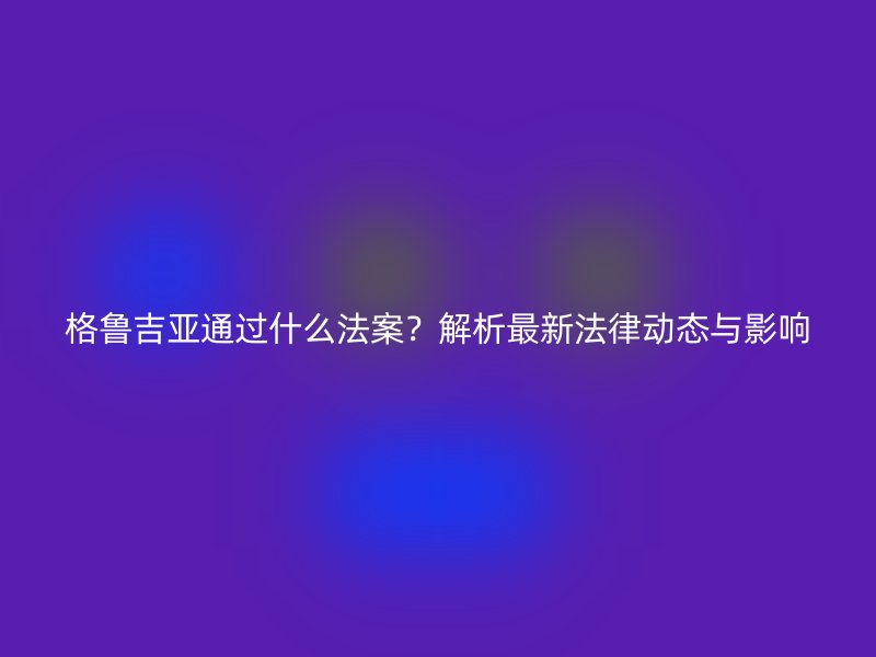格鲁吉亚通过什么法案？解析最新法律动态与影响