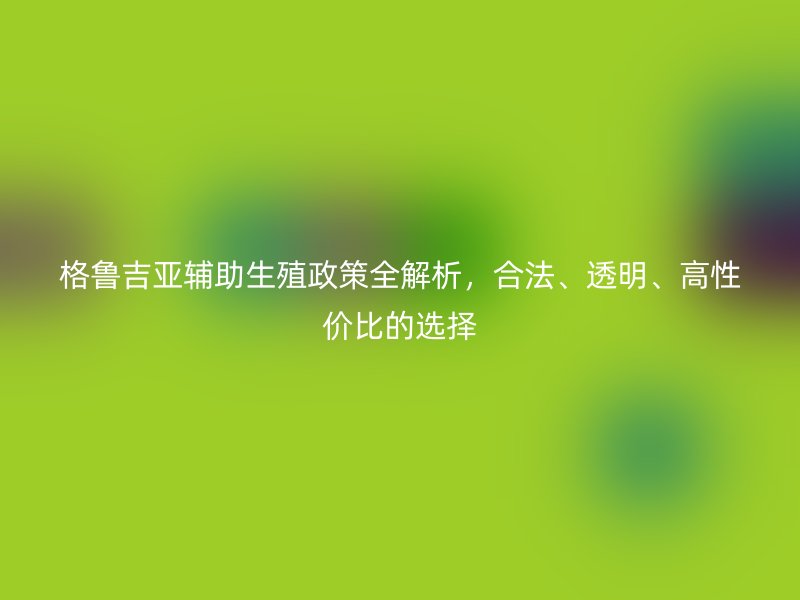 格鲁吉亚辅助生殖政策全解析，合法、透明、高性价比的选择