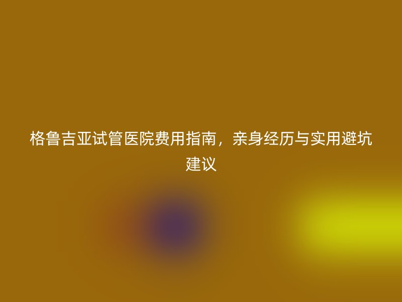 格鲁吉亚试管医院费用指南，亲身经历与实用避坑建议