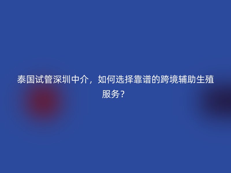 泰国试管深圳中介，如何选择靠谱的跨境辅助生殖服务？