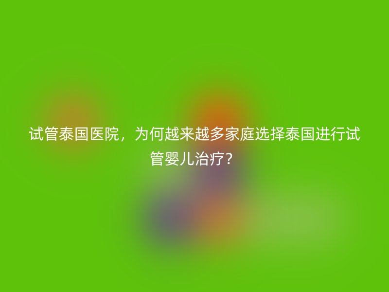 试管泰国医院，为何越来越多家庭选择泰国进行试管婴儿治疗？