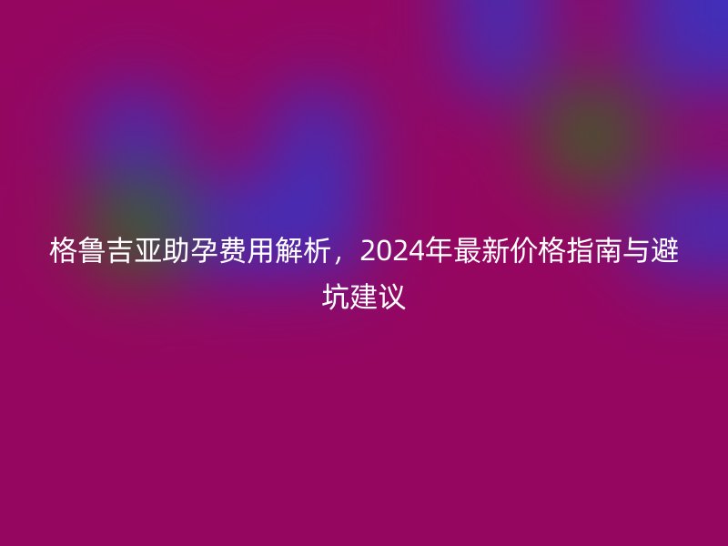 格鲁吉亚助孕费用解析，2024年最新价格指南与避坑建议