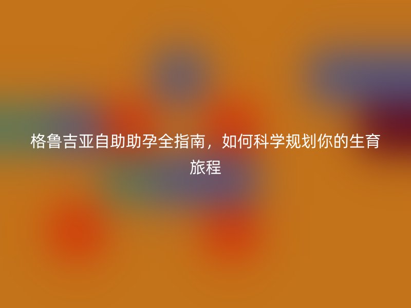 格鲁吉亚自助助孕全指南，如何科学规划你的生育旅程